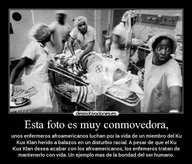 Esta foto es muy conmovedora, - unos enfermeros afroamericanos luchan por la vida de un miembro del Ku
Kux Klan herido a balazos en un disturbio racial. A pesar de que el Ku
Kux Klan desea acabar con los afroamericanos, los enfemeros tratan de
mantenerlo con vida. Un ejemplo mas de la bondad del ser humano.