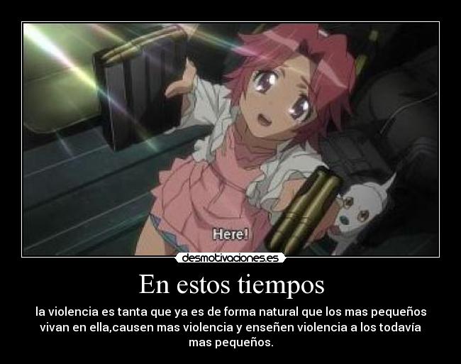 En estos tiempos - la violencia es tanta que ya es de forma natural que los mas pequeños
vivan en ella,causen mas violencia y enseñen violencia a los todavía
mas pequeños.
