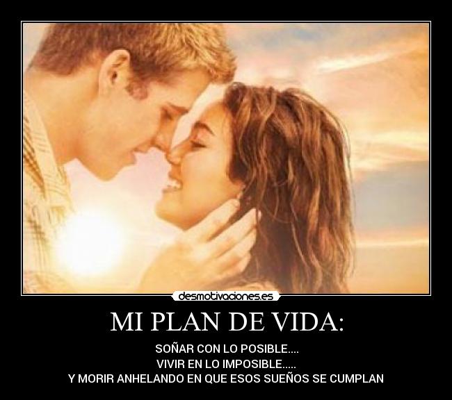 MI PLAN DE VIDA: - SOÑAR CON LO POSIBLE....
VIVIR EN LO IMPOSIBLE.....
Y MORIR ANHELANDO EN QUE ESOS SUEÑOS SE CUMPLAN