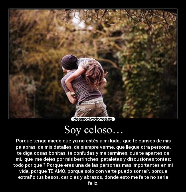 Soy celoso… - Porque tengo miedo que ya no estés a mi lado,  que te canses de mis
palabras, de mis detalles, de siempre verme, que llegue otra persona,
te diga cosas bonitas, te confudas y me termines, que te apartes de
mi,  que  me dejes por mis berrinches, pataletas y discusiones tontas;
todo por que ? Porque eres una de las personas mas importantes en mi
vida, porque TE AMO, porque solo con verte puedo sonreír, porque
extraño tus besos, caricias y abrazos, donde esto me falte no seria
feliz.