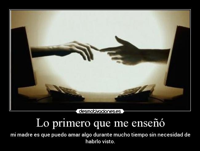 Lo primero que me enseñó - mi madre es que puedo amar algo durante mucho tiempo sin necesidad de
habrlo visto.