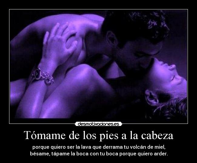 Tómame de los pies a la cabeza - porque quiero ser la lava que derrama tu volcán de miel,
bésame, tápame la boca con tu boca porque quiero arder.