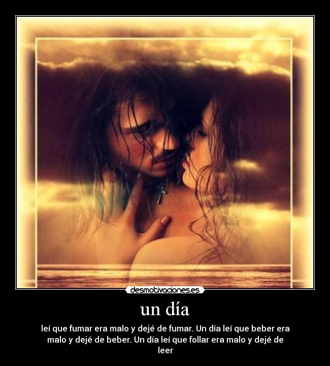 un día - leí que fumar era malo y dejé de fumar. Un día leí que beber era
malo y dejé de beber. Un día leí que follar era malo y dejé de
leer