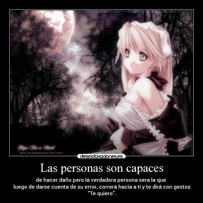 Las personas son capaces - de hacer daño pero la verdadera persona sera la que
luego de darse cuenta de su error, correrá hacia a ti y te dirá con gestos
Te quiero.