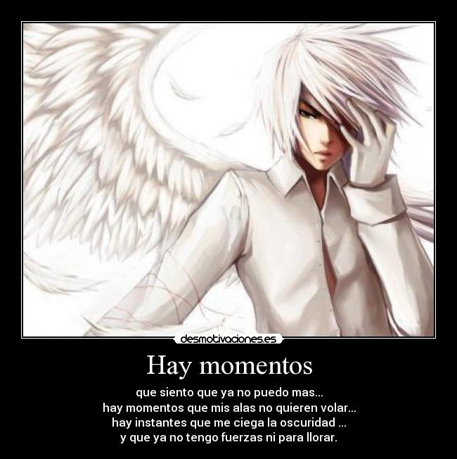 Hay momentos - que siento que ya no puedo mas...
hay momentos que mis alas no quieren volar...
hay instantes que me ciega la oscuridad ...
y que ya no tengo fuerzas ni para llorar.