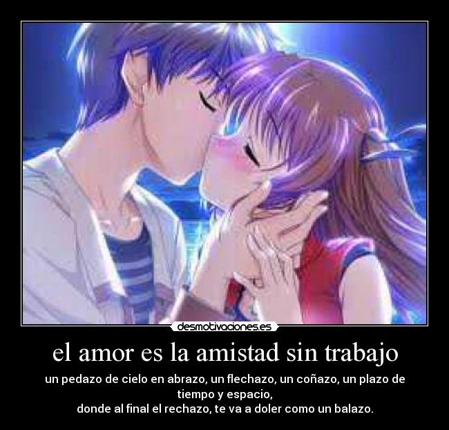 el amor es la amistad sin trabajo - un pedazo de cielo en abrazo, un flechazo, un coñazo, un plazo de tiempo y espacio,
donde al final el rechazo, te va a doler como un balazo.