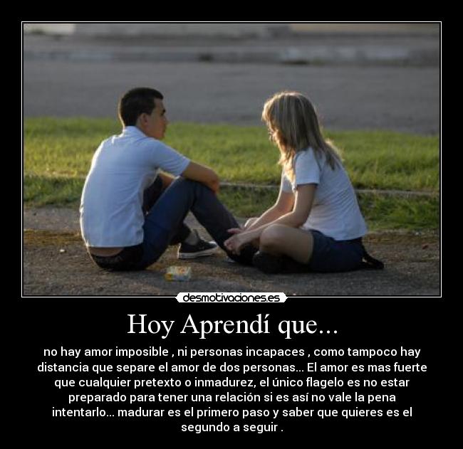 Hoy Aprendí que... - no hay amor imposible , ni personas incapaces , como tampoco hay
distancia que separe el amor de dos personas... El amor es mas fuerte
que cualquier pretexto o inmadurez, el único flagelo es no estar
preparado para tener una relación si es así no vale la pena
intentarlo... madurar es el primero paso y saber que quieres es el
segundo a seguir .