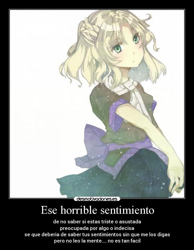 Ese horrible sentimiento - de no saber si estas triste o asustada
preocupada por algo o indecisa
se que deberia de saber tus sentimientos sin que me los digas
pero no leo la mente.... no es tan facil