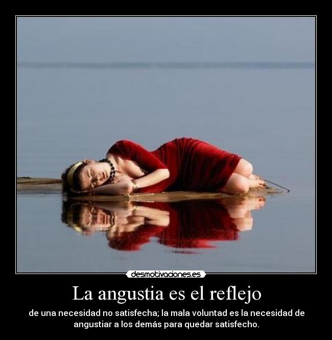 La angustia es el reflejo - de una necesidad no satisfecha; la mala voluntad es la necesidad de
angustiar a los demás para quedar satisfecho.