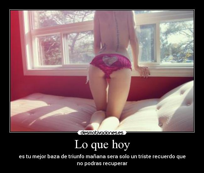 Lo que hoy - es tu mejor baza de triunfo mañana sera solo un triste recuerdo que
no podras recuperar