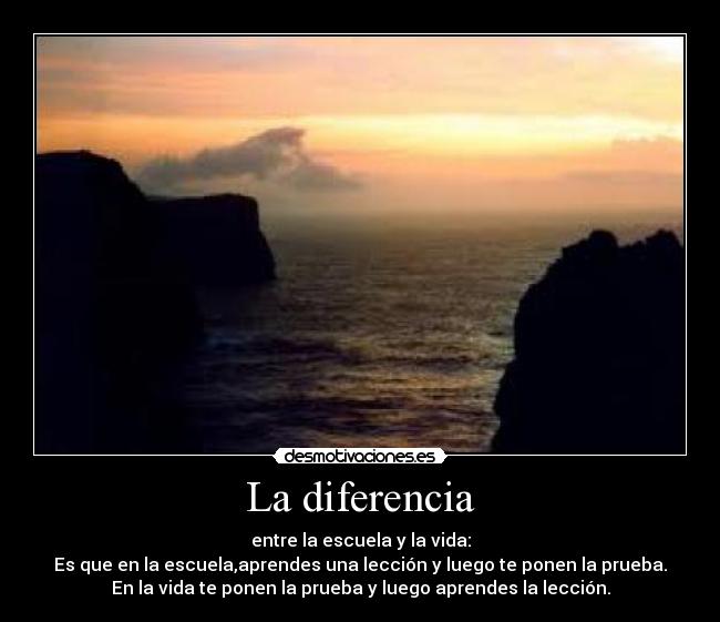 La diferencia - entre la escuela y la vida:
Es que en la escuela,aprendes una lección y luego te ponen la prueba.
En la vida te ponen la prueba y luego aprendes la lección.