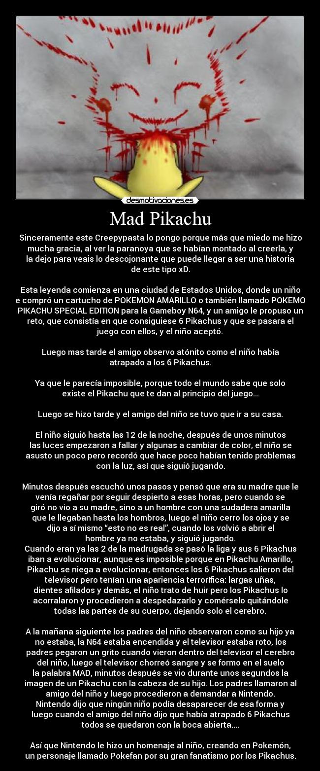 Mad Pikachu - Sinceramente este Creepypasta lo pongo porque más que miedo me hizo
mucha gracia, al ver la paranoya que se habían montado al creerla, y
la dejo para veais lo descojonante que puede llegar a ser una historia
de este tipo xD.
Esta leyenda comienza en una ciudad de Estados Unidos, donde un niño
se compró un cartucho de POKEMON AMARILLO o también llamado POKEMON
PIKACHU SPECIAL EDITION para la Gameboy N64, y un amigo le propuso un
reto, que consistía en que consiguiese 6 Pikachus y que se pasara el
juego con ellos, y el niño aceptó.
Luego mas tarde el amigo observo atónito como el niño había
atrapado a los 6 Pikachus.
Ya que le parecía imposible, porque todo el mundo sabe que solo
existe el Pikachu que te dan al principio del juego...
Luego se hizo tarde y el amigo del niño se tuvo que ir a su casa.
El niño siguió hasta las 12 de la noche, después de unos minutos
las luces empezaron a fallar y algunas a cambiar de color, el niño se
asusto un poco pero recordó que hace poco habían tenido problemas
con la luz, así que siguió jugando.
Minutos después escuchó unos pasos y pensó que era su madre que le
venía regañar por seguir despierto a esas horas, pero cuando se
giró no vio a su madre, sino a un hombre con una sudadera amarilla
que le llegaban hasta los hombros, luego el niño cerro los ojos y se
dijo a sí mismo “esto no es real”, cuando los volvió a abrir el
hombre ya no estaba, y siguió jugando.
Cuando eran ya las 2 de la madrugada se pasó la liga y sus 6 Pikachus
iban a evolucionar, aunque es imposible porque en Pikachu Amarillo,
Pikachu se niega a evolucionar, entonces los 6 Pikachus salieron del
televisor pero tenían una apariencia terrorífica: largas uñas,
dientes afilados y demás, el niño trato de huir pero los Pikachus lo
acorralaron y procedieron a despedazarlo y comérselo quitándole
todas las partes de su cuerpo, dejando solo el cerebro.
A la mañana siguiente los padres del niño observaron como su hijo ya
no estaba, la N64 estaba encendida y el televisor estaba roto, los
padres pegaron un grito cuando vieron dentro del televisor el cerebro
del niño, luego el televisor chorreó sangre y se formo en el suelo
la palabra MAD, minutos después se vio durante unos segundos la
imagen de un Pikachu con la cabeza de su hijo. Los padres llamaron al
amigo del niño y luego procedieron a demandar a Nintendo.
Nintendo dijo que ningún niño podía desaparecer de esa forma y
luego cuando el amigo del niño dijo que había atrapado 6 Pikachus
todos se quedaron con la boca abierta....
Así que Nintendo le hizo un homenaje al niño, creando en Pokemón,
un personaje llamado Pokefan por su gran fanatismo por los Pikachus.