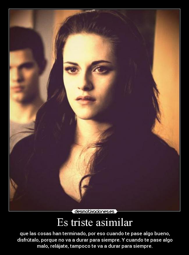 Es triste asimilar - que las cosas han terminado, por eso cuando te pase algo bueno,
disfrútalo, porque no va a durar para siempre. Y cuando te pase algo
malo, relájate, tampoco te va a durar para siempre.