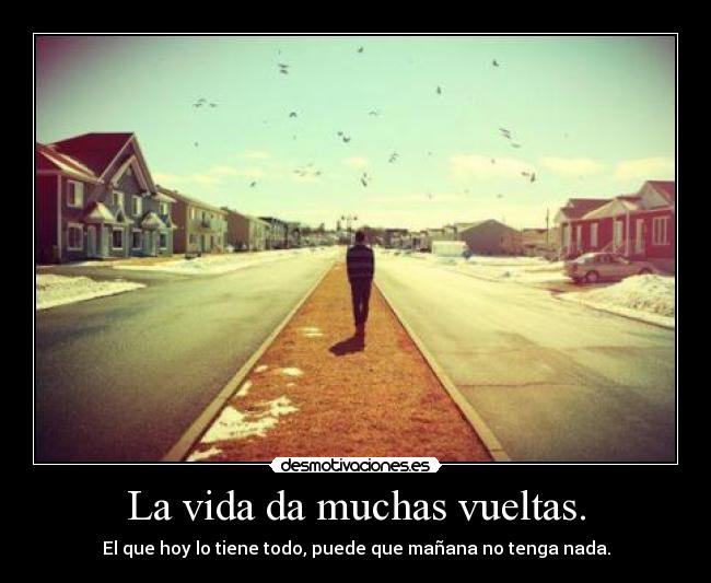 La vida da muchas vueltas. - El que hoy lo tiene todo, puede que mañana no tenga nada.
