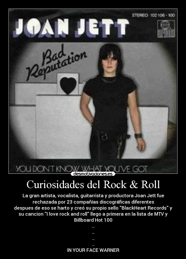 Curiosidades del Rock & Roll - La gran artista, vocalista, guitarrista y productora Joan Jett fue
rechazada por 23 compañías discográficas diferentes
despues de eso se harto y creó su propio sello BlackHeart Records y
su cancion I love rock and roll llego a primera en la lista de MTV y
Billboard Hot 100
..
..
..
..
IN YOUR FACE WARNER