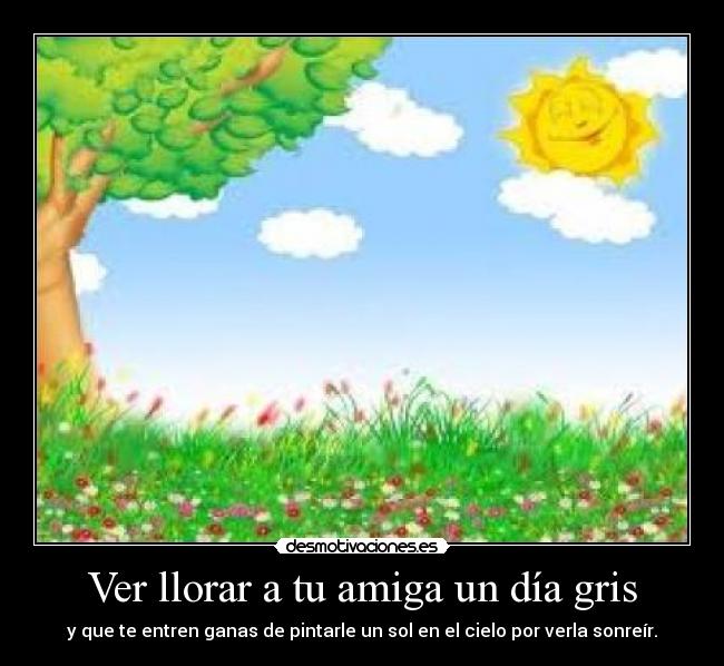 Ver llorar a tu amiga un día gris - y que te entren ganas de pintarle un sol en el cielo por verla sonreír.