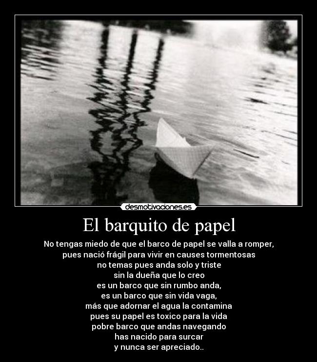 El barquito de papel - No tengas miedo de que el barco de papel se valla a romper,
pues nació frágil para vivir en causes tormentosas
no temas pues anda solo y triste
sin la dueña que lo creo
es un barco que sin rumbo anda,
es un barco que sin vida vaga,
más que adornar el agua la contamina
pues su papel es toxico para la vida
pobre barco que andas navegando
has nacido para surcar
y nunca ser apreciado..