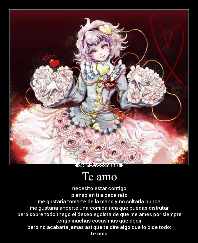 Te amo - necesito estar contigo
pienso en ti a cada rato
me gustaria tomarte de la mano y no soltarla nunca
me gustaria ahcerte una comida rica que puedas disfrutar
pero sobre todo tnego el deseo egoista de que me ames por siempre
tengo muchas cosas mas que decir
pero no acabaria jamas asi que te dire algo que lo dice todo:
te amo