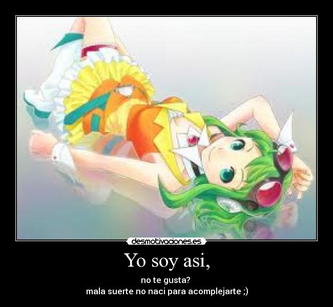 Yo soy asi, - no te gusta? 
mala suerte no naci para acomplejarte ;)