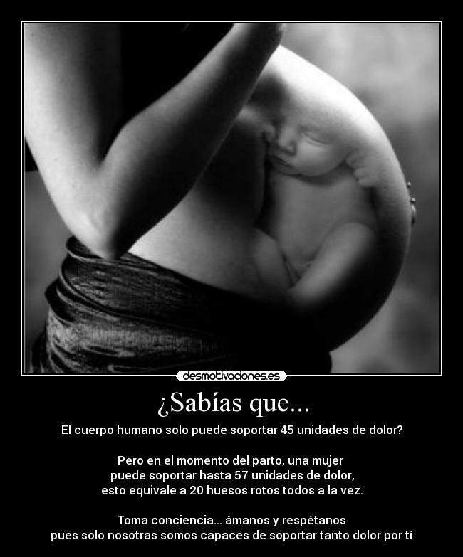 ¿Sabías que... - El cuerpo humano solo puede soportar 45 unidades de dolor?
Pero en el momento del parto, una mujer
puede soportar hasta 57 unidades de dolor,
esto equivale a 20 huesos rotos todos a la vez.
Toma conciencia... ámanos y respétanos
pues solo nosotras somos capaces de soportar tanto dolor por tí