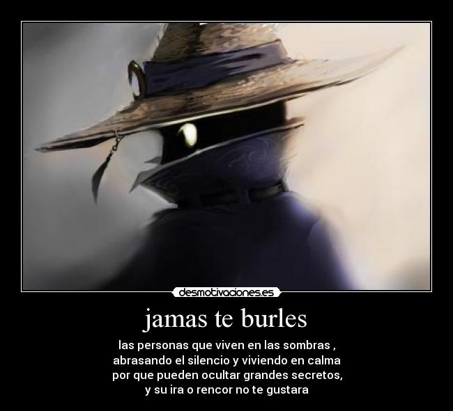 jamas te burles - las personas que viven en las sombras ,
abrasando el silencio y viviendo en calma
por que pueden ocultar grandes secretos,
y su ira o rencor no te gustara