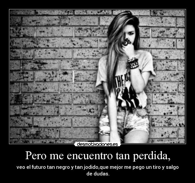 Pero me encuentro tan perdida, - veo el futuro tan negro y tan jodido,que mejor me pego un tiro y salgo de dudas.