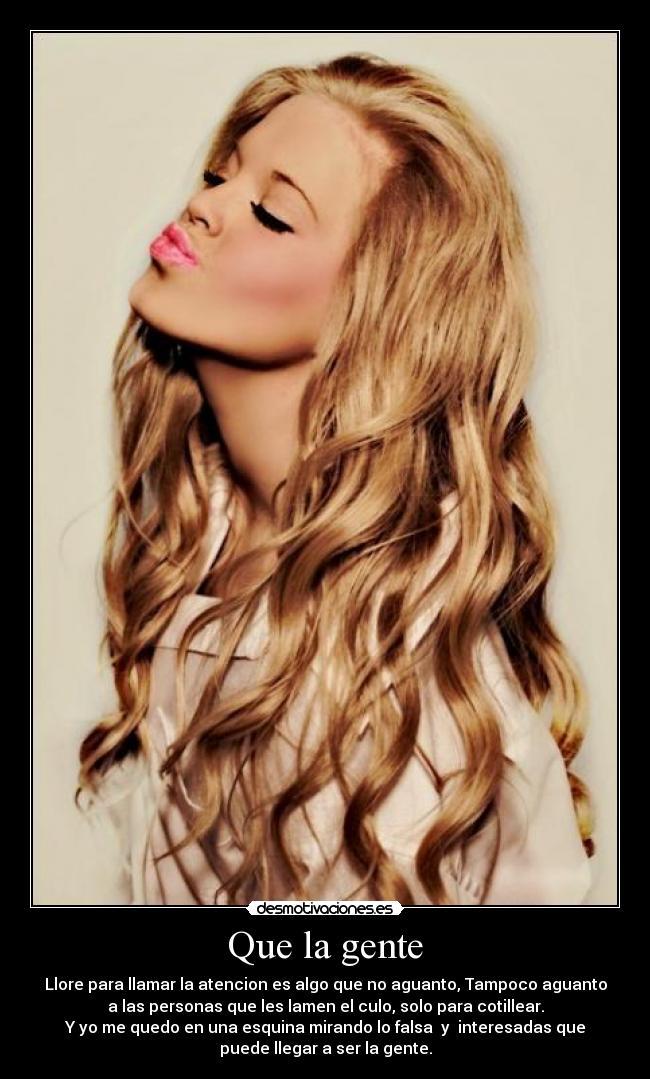 Que la gente - Llore para llamar la atencion es algo que no aguanto, Tampoco aguanto
a las personas que les lamen el culo, solo para cotillear.
Y yo me quedo en una esquina mirando lo falsa y interesadas que
puede llegar a ser la gente.