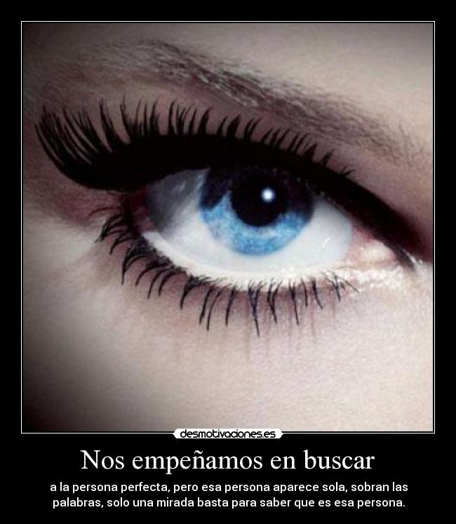 Nos empeñamos en buscar - a la persona perfecta, pero esa persona aparece sola, sobran las
palabras, solo una mirada basta para saber que es esa persona.