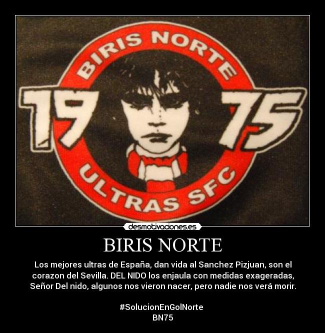 BIRIS NORTE - Los mejores ultras de España, dan vida al Sanchez Pizjuan, son el
corazon del Sevilla. DEL NIDO los enjaula con medidas exageradas,
Señor Del nido, algunos nos vieron nacer, pero nadie nos verá morir.

#SolucionEnGolNorte 
BN75
