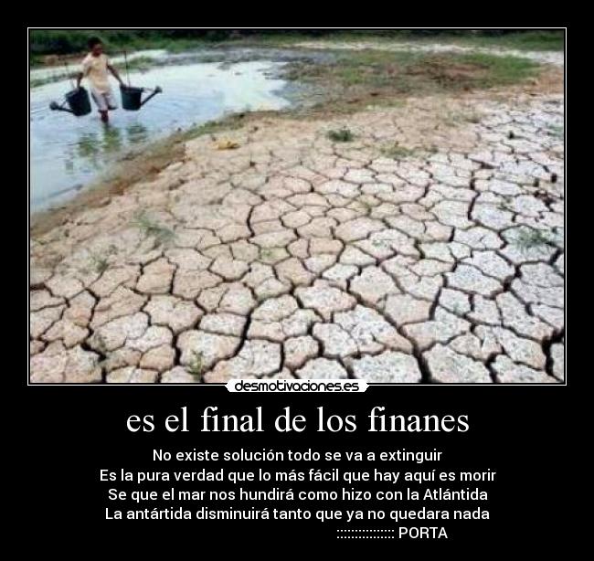 es el final de los finanes - No existe solución todo se va a extinguir
Es la pura verdad que lo más fácil que hay aquí es morir
Se que el mar nos hundirá como hizo con la Atlántida
La antártida disminuirá tanto que ya no quedara nada
                                                    :::::::::::::::: PORTA
