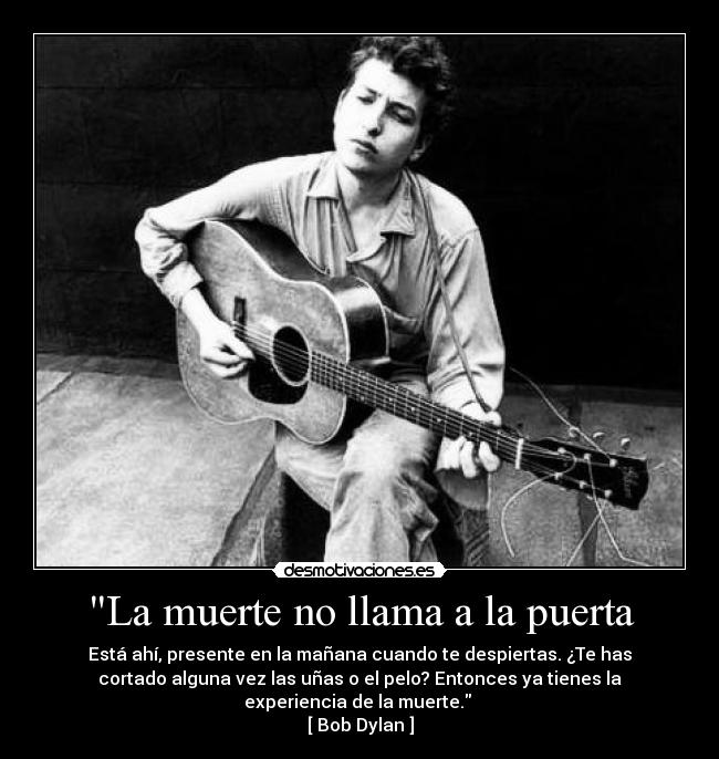 La muerte no llama a la puerta - Está ahí, presente en la mañana cuando te despiertas. ¿Te has
cortado alguna vez las uñas o el pelo? Entonces ya tienes la
experiencia de la muerte. 
[ Bob Dylan ]