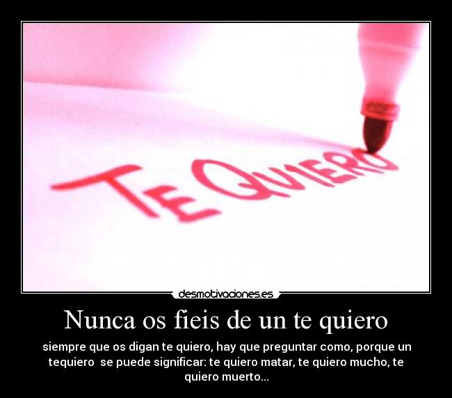 Nunca os fieis de un te quiero - siempre que os digan te quiero, hay que preguntar como, porque un
tequiero se puede significar: te quiero matar, te quiero mucho, te
quiero muerto...