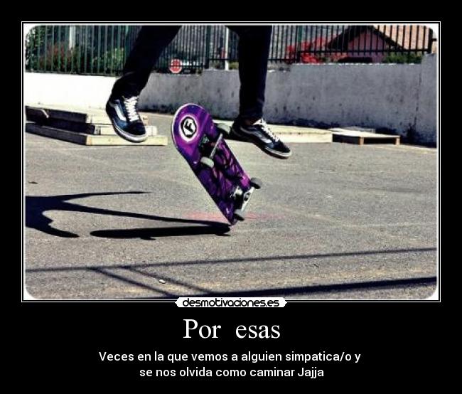 Por  esas - Veces en la que vemos a alguien simpatica/o y 
se nos olvida como caminar Jajja