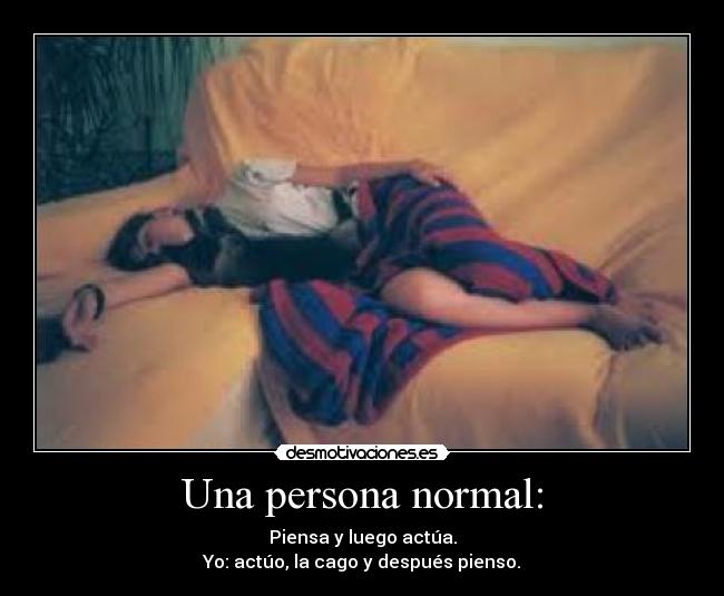 Una persona normal: - Piensa y luego actúa.
Yo: actúo, la cago y después pienso.