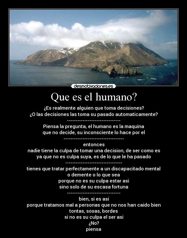 Que es el humano? - ¿Es realmente alguien que toma decisiones?
¿O las decisiones las toma su pasado automaticamente?
-------------------------------
Piensa la pregunta, el humano es la maquina
que no decide, su inconsciente lo hace por el
-----------------------------------
entonces
nadie tiene la culpa de tomar una decision, de ser como es
ya que no es culpa suya, es de lo que le ha pasado
---------------------------------
tienes que tratar perfectamente a un discapacitado mental
o demente o lo que sea
porque no es su culpa estar asi
sino solo de su escasa fortuna
-------------------------------
bien, si es asi
porque tratamos mal a personas que no nos han caido bien
tontas, sosas, bordes
si no es su culpa el ser asi
¿No?
piensa