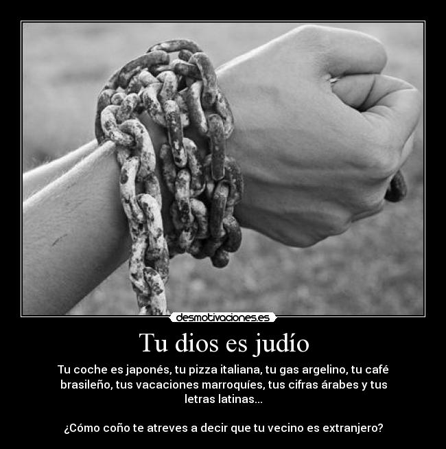 Tu dios es judío - Tu coche es japonés, tu pizza italiana, tu gas argelino, tu café
brasileño, tus vacaciones marroquíes, tus cifras árabes y tus
letras latinas...
¿Cómo coño te atreves a decir que tu vecino es extranjero?