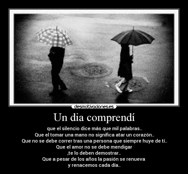 Un dia comprendí - que el silencio dice más que mil palabras..
Que el tomar una mano no significa atar un corazón..
Que no se debe correr tras una persona que siempre huye de tí..
Que el amor no se debe mendigar
,te lo deben demostrar..
Que a pesar de los años la pasión se renueva
y renacemos cada día..