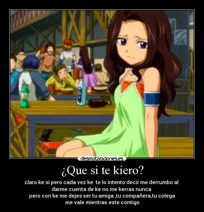 ¿Que si te kiero? - claro ke si pero cada vez ke te lo intento decir me derrumbo al
darme cuenta de ke no me kerras nunca
pero con ke me dejes ser tu amiga ,tu compañera,tu colega
me vale mientras este contigo