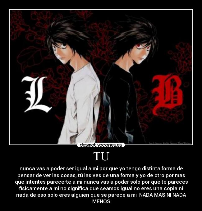 TU - nunca vas a poder ser igual a mi por que yo tengo distinta forma de
pensar de ver las cosas, tú las ves de una forma y yo de otro por mas
que intentes parecerte a mi nunca vas a poder solo por que te pareces
físicamente a mi no significa que seamos igual no eres una copia ni
nada de eso solo eres alguien que se parece a mi NADA MAS NI NADA
MENOS