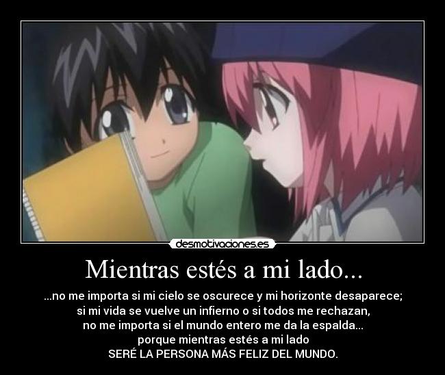 Mientras estés a mi lado... - ...no me importa si mi cielo se oscurece y mi horizonte desaparece;
si mi vida se vuelve un infierno o si todos me rechazan,
no me importa si el mundo entero me da la espalda...
porque mientras estés a mi lado
SERÉ LA PERSONA MÁS FELIZ DEL MUNDO.