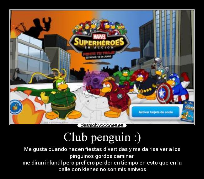 Club penguin :) - Me gusta cuando hacen fiestas divertidas y me da risa ver a los
pinguinos gordos caminar
me diran infantil pero prefiero perder en tiempo en esto que en la
calle con kienes no son mis amiwos