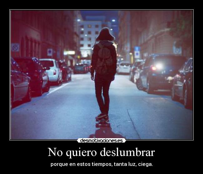 No quiero deslumbrar - porque en estos tiempos, tanta luz, ciega.
