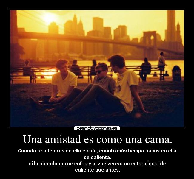 Una amistad es como una cama. - Cuando te adentras en ella es fría, cuanto más tiempo pasas en ella se calienta,
si la abandonas se enfría y si vuelves ya no estará igual de caliente que antes.