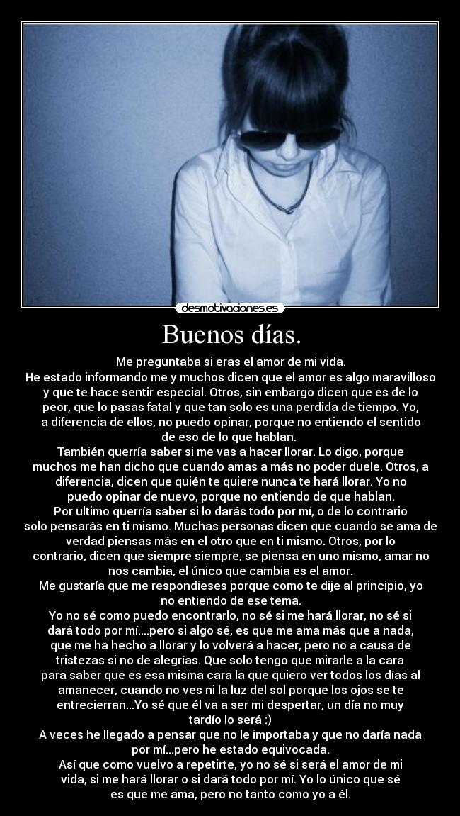 Buenos días. - Me preguntaba si eras el amor de mi vida.
He estado informando me y muchos dicen que el amor es algo maravilloso
y que te hace sentir especial. Otros, sin embargo dicen que es de lo
peor, que lo pasas fatal y que tan solo es una perdida de tiempo. Yo,
a diferencia de ellos, no puedo opinar, porque no entiendo el sentido
de eso de lo que hablan. 
También querría saber si me vas a hacer llorar. Lo digo, porque
muchos me han dicho que cuando amas a más no poder duele. Otros, a
diferencia, dicen que quién te quiere nunca te hará llorar. Yo no
puedo opinar de nuevo, porque no entiendo de que hablan.
Por ultimo querría saber si lo darás todo por mí, o de lo contrario
solo pensarás en ti mismo. Muchas personas dicen que cuando se ama de
verdad piensas más en el otro que en ti mismo. Otros, por lo
contrario, dicen que siempre siempre, se piensa en uno mismo, amar no
nos cambia, el único que cambia es el amor.
Me gustaría que me respondieses porque como te dije al principio, yo
no entiendo de ese tema.
Yo no sé como puedo encontrarlo, no sé si me hará llorar, no sé si
dará todo por mí....pero si algo sé, es que me ama más que a nada,
que me ha hecho a llorar y lo volverá a hacer, pero no a causa de
tristezas si no de alegrías. Que solo tengo que mirarle a la cara
para saber que es esa misma cara la que quiero ver todos los días al
amanecer, cuando no ves ni la luz del sol porque los ojos se te
entrecierran...Yo sé que él va a ser mi despertar, un día no muy
tardío lo será :)
A veces he llegado a pensar que no le importaba y que no daría nada
por mí...pero he estado equivocada.
Así que como vuelvo a repetirte, yo no sé si será el amor de mi
vida, si me hará llorar o si dará todo por mí. Yo lo único que sé
es que me ama, pero no tanto como yo a él.