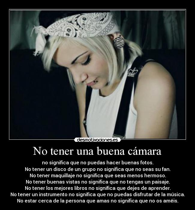 No tener una buena cámara - no significa que no puedas hacer buenas fotos.
No tener un disco de un grupo no significa que no seas su fan.
No tener maquillaje no significa que seas menos hermoso.
No tener buenas vistas no significa que no tengas un paisaje.
No tener los mejores libros no significa que dejes de aprender.
No tener un instrumento no significa que no puedas disfrutar de la música.
No estar cerca de la persona que amas no significa que no os améis.