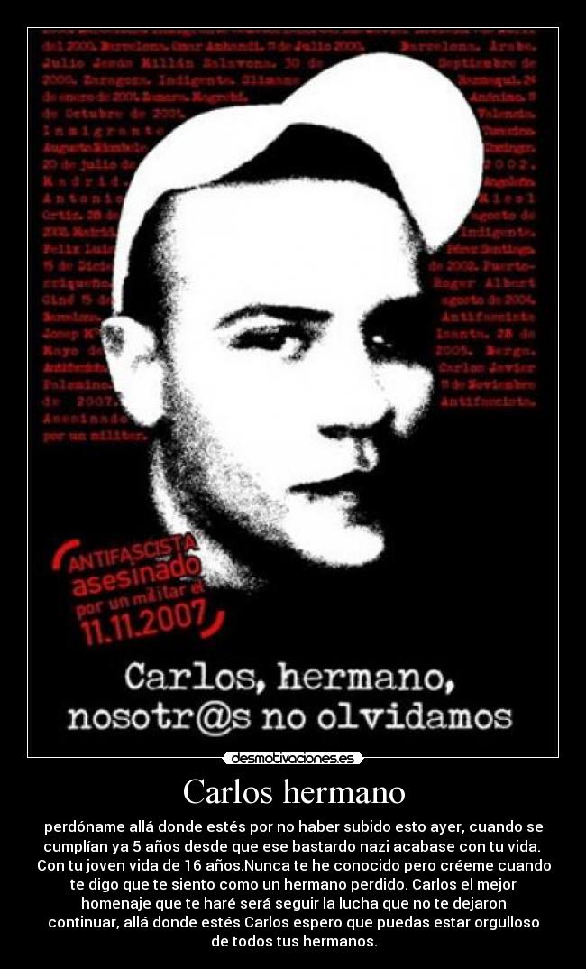 Carlos hermano - perdóname allá donde estés por no haber subido esto ayer, cuando se
cumplían ya 5 años desde que ese bastardo nazi acabase con tu vida.
Con tu joven vida de 16 años.Nunca te he conocido pero créeme cuando
te digo que te siento como un hermano perdido. Carlos el mejor
homenaje que te haré será seguir la lucha que no te dejaron
continuar, allá donde estés Carlos espero que puedas estar orgulloso
de todos tus hermanos.