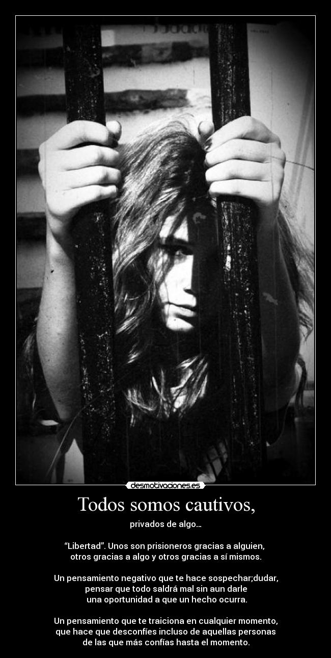 Todos somos cautivos, - privados de algo…
“Libertad”. Unos son prisioneros gracias a alguien,
otros gracias a algo y otros gracias a sí mismos.
Un pensamiento negativo que te hace sospechar;dudar,
pensar que todo saldrá mal sin aun darle
una oportunidad a que un hecho ocurra.
Un pensamiento que te traiciona en cualquier momento,
que hace que desconfíes incluso de aquellas personas
de las que más confías hasta el momento.