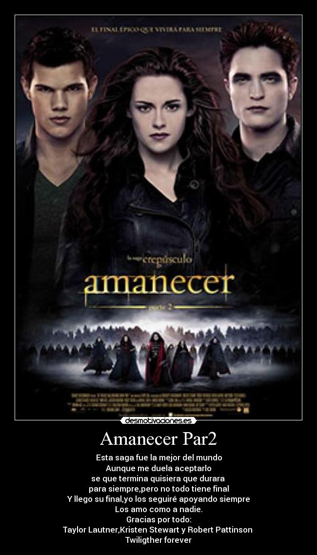 Amanecer Par2 - Esta saga fue la mejor del mundo
Aunque me duela aceptarlo
se que termina quisiera que durara
para siempre,pero no todo tiene final
Y llego su final,yo los seguiré apoyando siempre
Los amo como a nadie.
Gracias por todo:
Taylor Lautner,Kristen Stewart y Robert Pattinson
Twiligther forever
