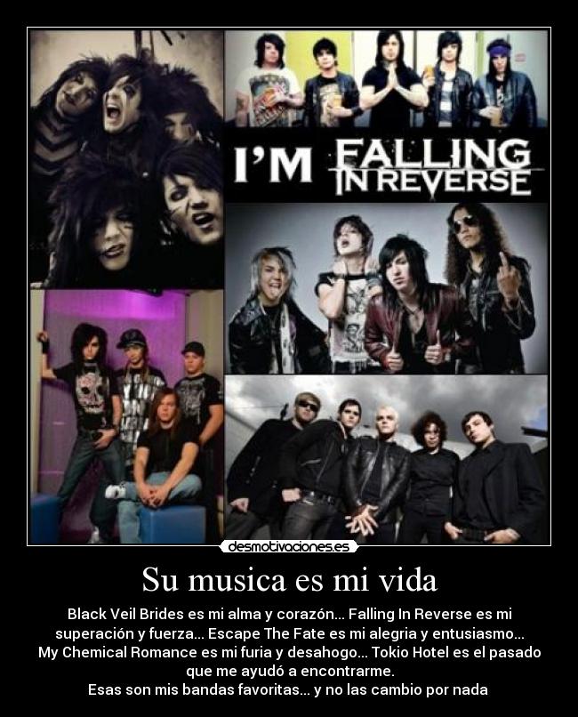 Su musica es mi vida - Black Veil Brides es mi alma y corazón... Falling In Reverse es mi
superación y fuerza... Escape The Fate es mi alegria y entusiasmo...
My Chemical Romance es mi furia y desahogo... Tokio Hotel es el pasado
que me ayudó a encontrarme.
Esas son mis bandas favoritas... y no las cambio por nada ♥