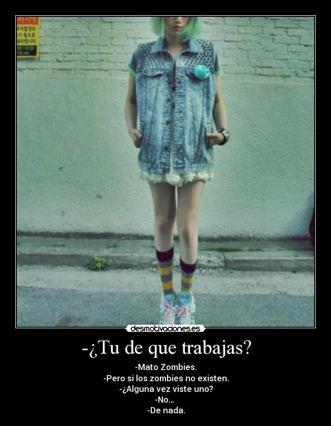 -¿Tu de que trabajas? - -Mato Zombies.
-Pero si los zombies no existen.
-¿Alguna vez viste uno?
-No…
-De nada.
